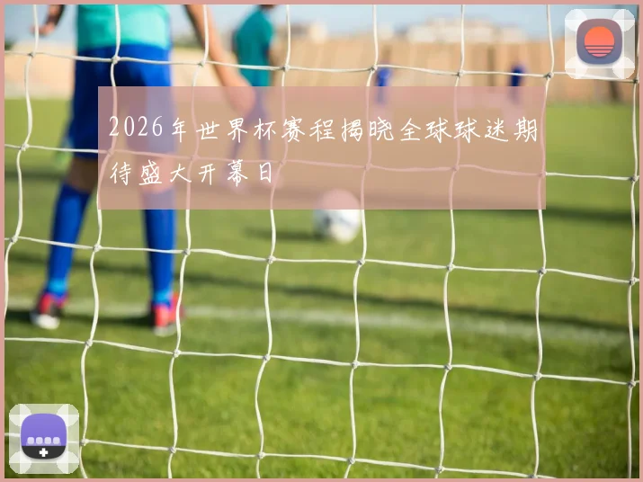 2026年世界杯赛程揭晓全球球迷期待盛大开幕日