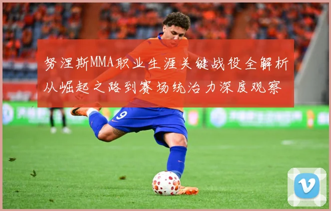 努涅斯MMA职业生涯关键战役全解析从崛起之路到赛场统治力深度观察解析
