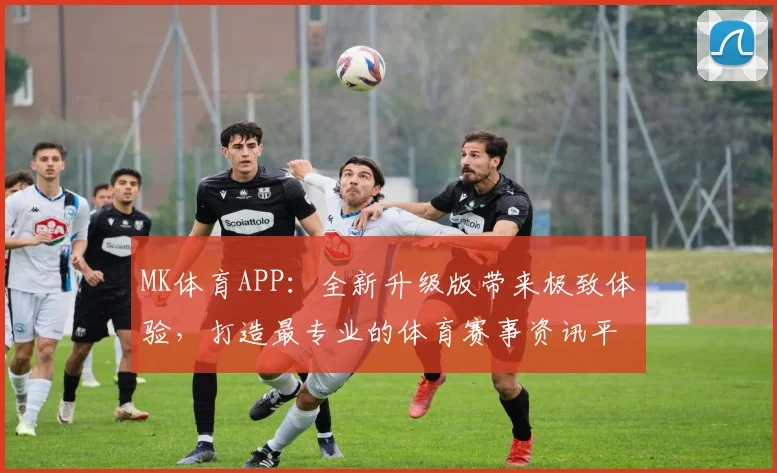 MK体育APP：全新升级版带来极致体验，打造最专业的体育赛事资讯平台