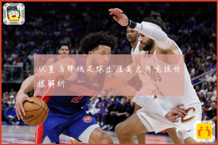 从皇马锋线足球生涯高光与竞技价值解析