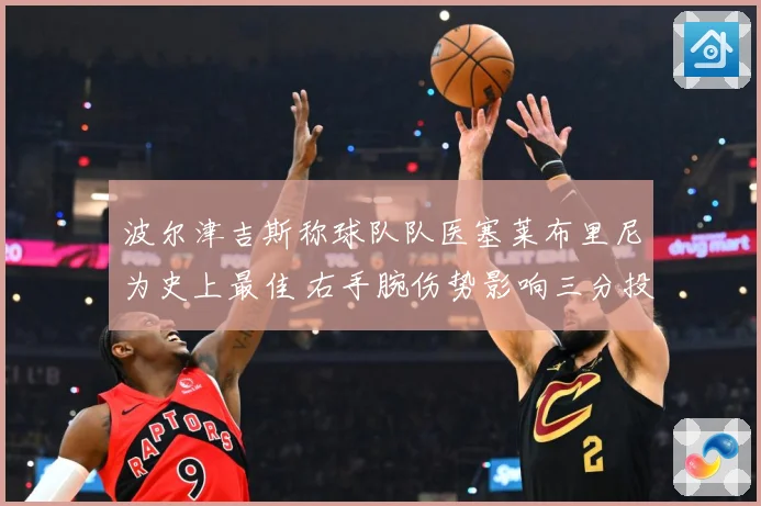 波尔津吉斯称球队队医塞莱布里尼为史上最佳 右手腕伤势影响三分投篮节奏