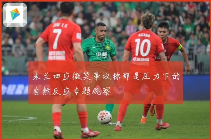 米兰回应微笑争议称那是压力下的自然反应专题观察