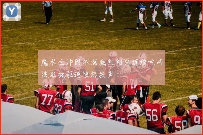 魔术主帅因不满裁判判罚连续吃两技犯被驱逐愤怒发声