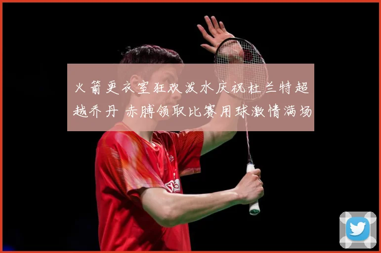 火箭更衣室狂欢泼水庆祝杜兰特超越乔丹 赤膊领取比赛用球激情满场
