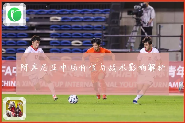 阿库尼亚中场价值与战术影响解析