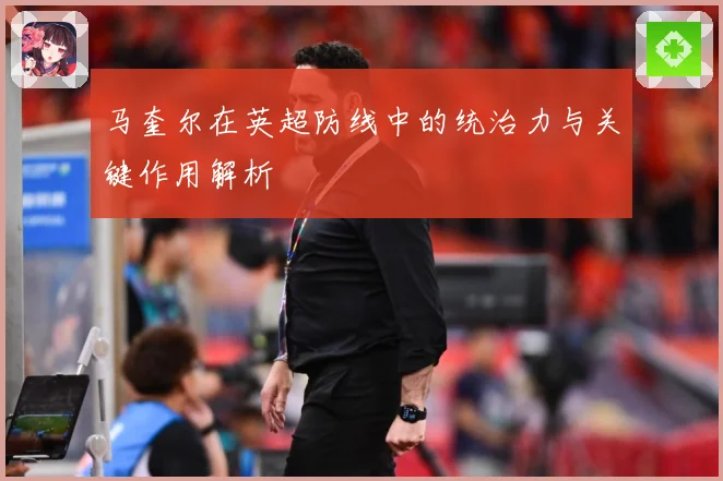 马奎尔在英超防线中的统治力与关键作用解析