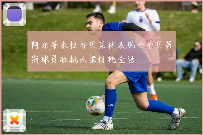 阿尔蒂米拉与贝莱林表现平平贝蒂斯球员独挑大梁惊艳全场
