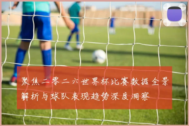 聚焦二零二六世界杯比赛数据全景解析与球队表现趋势深度洞察