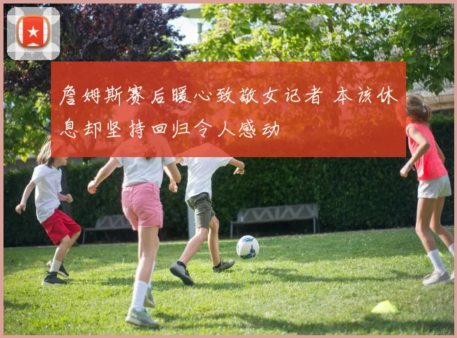 詹姆斯赛后暖心致敬女记者 本该休息却坚持回归令人感动