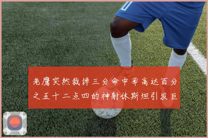 老鹰突然裁掉三分命中率高达百分之五十二点四的神射休斯坦引发巨大争议