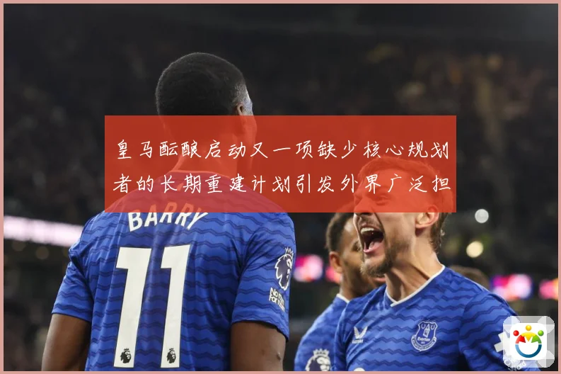 皇马酝酿启动又一项缺少核心规划者的长期重建计划引发外界广泛担战术观察