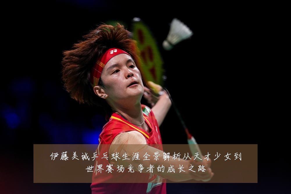 伊藤美诚乒乓球生涯全景解析从天才少女到世界赛场竞争者的成长之路